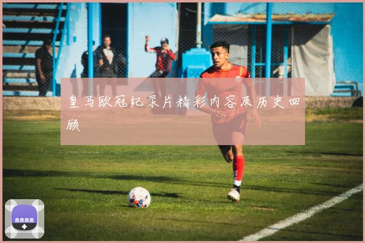 皇马欧冠纪录片精彩内容及历史回顾