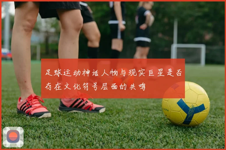 足球运动神话人物与现实巨星是否存在文化符号层面的共鸣