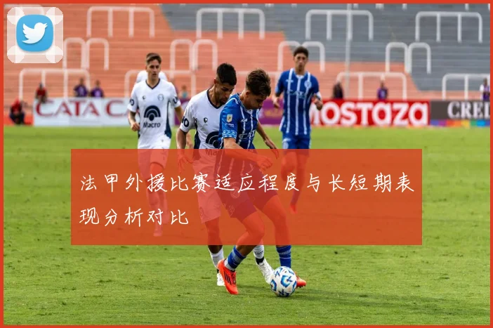 法甲外援比赛适应程度与长短期表现分析对比