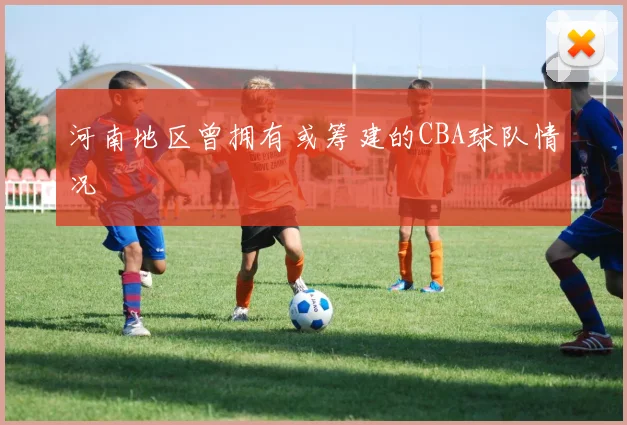 河南地区曾拥有或筹建的CBA球队情况