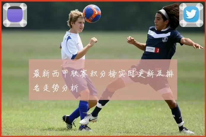最新西甲联赛积分榜实时更新及排名走势分析